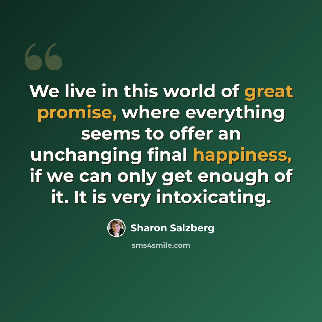 “We live in this world of great promise, where everything seems to offer an unchanging final happiness, if we can only get enough of it. It is very intoxicating.” quote by Sharon Salzberg