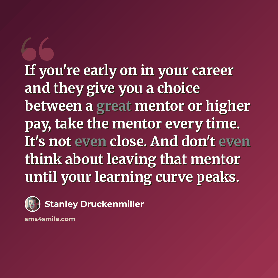 “If you're early on in your career and they give you a choice between a great mentor or higher pay, take the mentor every time. It's not even close. And don't even think about leaving that mentor until your learning curve peaks.” quote by Stanley Druckenmiller