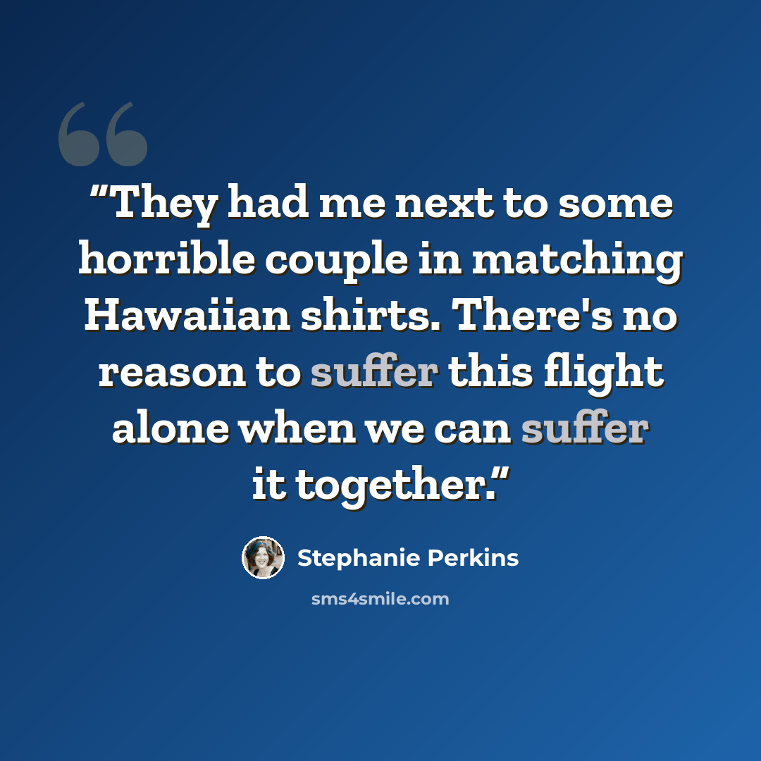 “They had me next to some horrible couple in matching Hawaiian shirts. There's no reason to suffer this flight alone when we can suffer it together.” quote by Stephanie Perkins