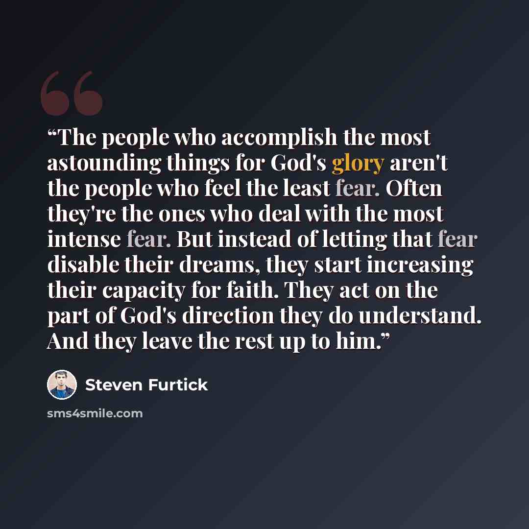 “The people who accomplish the most astounding things for God's glory aren't the people who feel the least fear. Often they're the ones who deal with the most intense fear. But instead of letting that fear disable their dreams, they start increasing their capacity for faith. They act on the part of…” quote by Steven Furtick