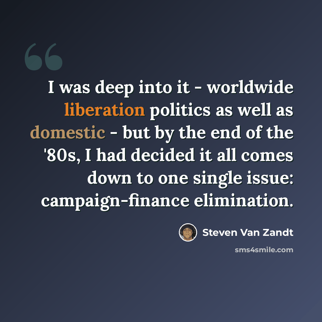 “I was deep into it - worldwide liberation politics as well as domestic - but by the end of the '80s, I had decided it all comes down to one single issue: campaign-finance elimination.” quote by Steven Van Zandt