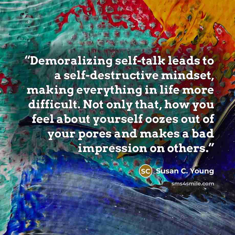 “Demoralizing self-talk leads to a self-destructive mindset, making everything in life more difficult. Not only that, how you feel about yourself oozes out of your pores and makes a bad impression on others.” quote by Susan C. Young