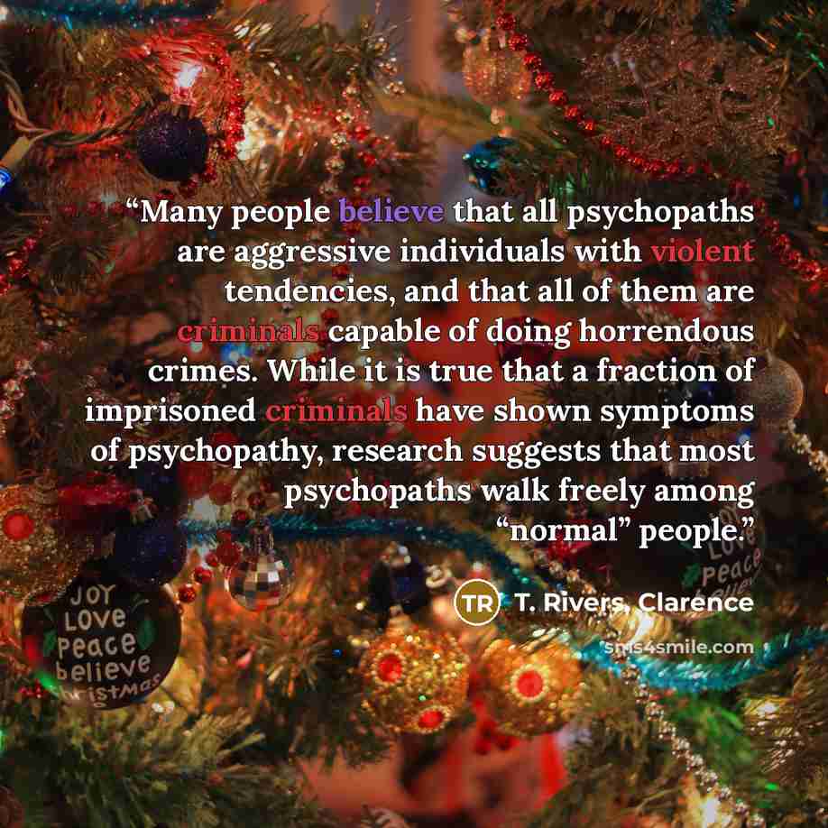 “Many people believe that all psychopaths are aggressive individuals with violent tendencies, and that all of them are criminals capable of doing horrendous crimes. While it is true that a fraction of imprisoned criminals have shown symptoms of psychopathy, research suggests that most psychopaths…” quote by T. Rivers, Clarence