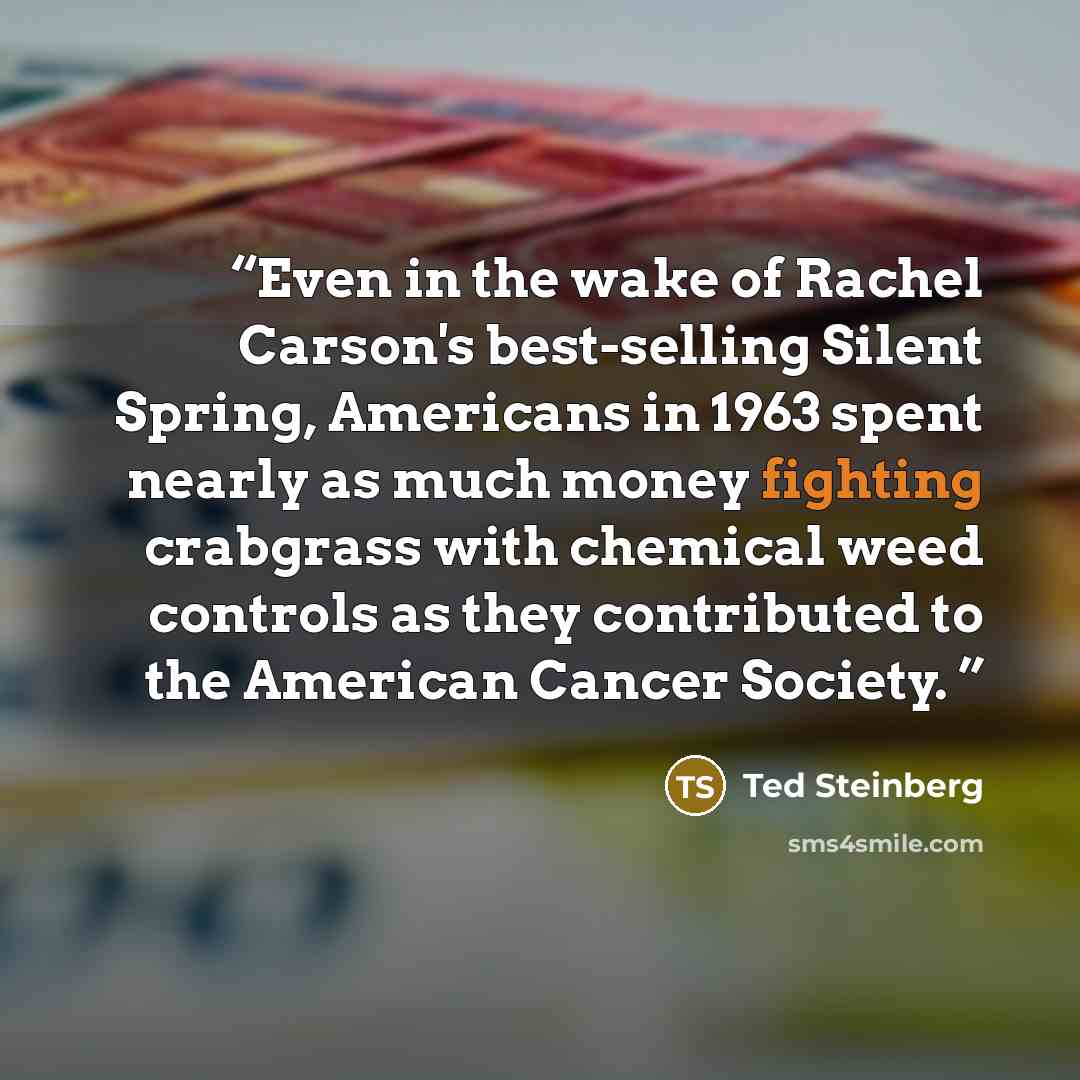 “Even in the wake of Rachel Carson's best-selling Silent Spring, Americans in 1963 spent nearly as much money fighting crabgrass with chemical weed controls as they contributed to the American Cancer Society.” quote by Ted Steinberg