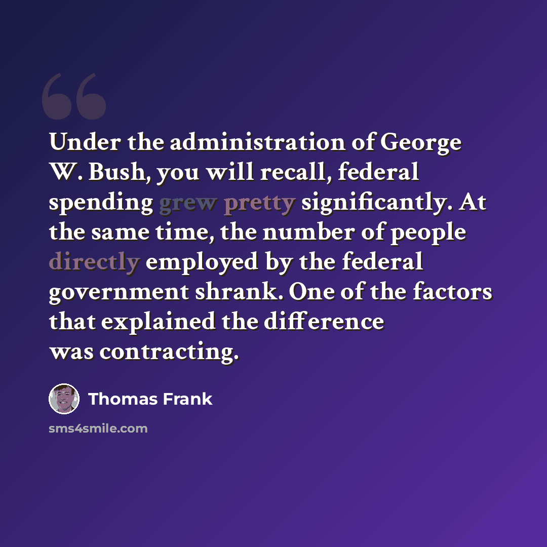 “Under the administration of George W. Bush, you will recall, federal spending grew pretty significantly. At the same time, the number of people directly employed by the federal government shrank. One of the factors that explained the difference was contracting.” quote by Thomas Frank