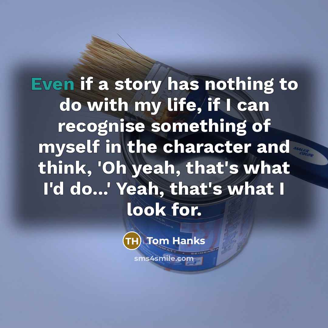 “Even if a story has nothing to do with my life, if I can recognise something of myself in the character and think, 'Oh yeah, that's what I'd do...' Yeah, that's what I look for.” quote by Tom Hanks