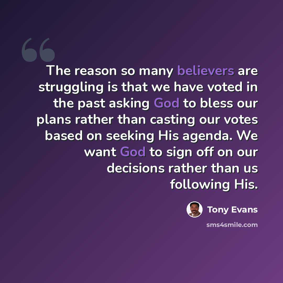 “The reason so many believers are struggling is that we have voted in the past asking God to bless our plans rather than casting our votes based on seeking His agenda. We want God to sign off on our decisions rather than us following His.” quote by Tony Evans
