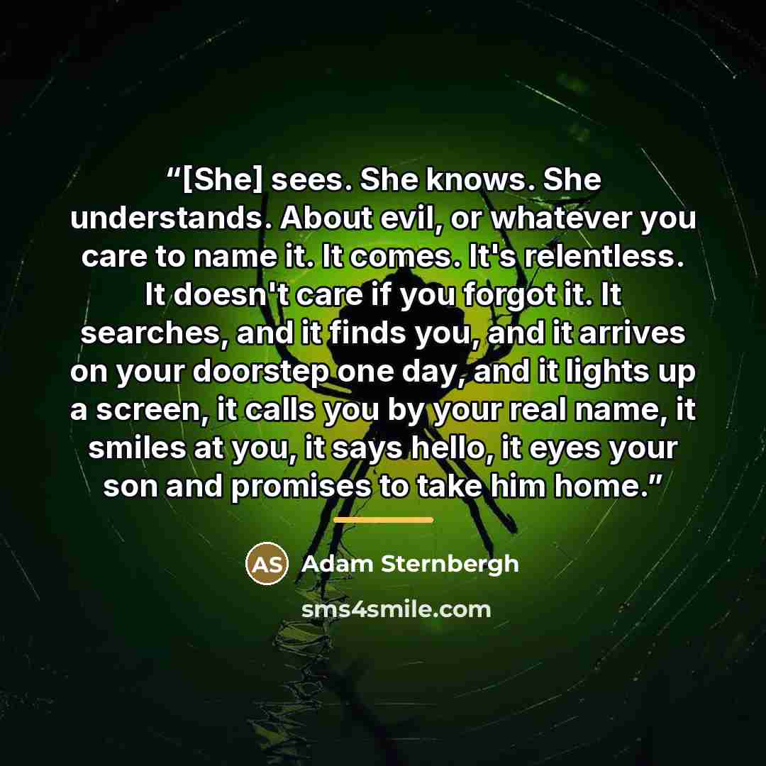 “[She] sees. She knows. She understands. About evil, or whatever you care to name it. It comes. It's relentless. It doesn't care if you forgot it. It searches, and it finds you, and it arrives on your doorstep one day, and it lights up a screen, it calls you by your real name, it smiles at you, it…” quote by Adam Sternbergh