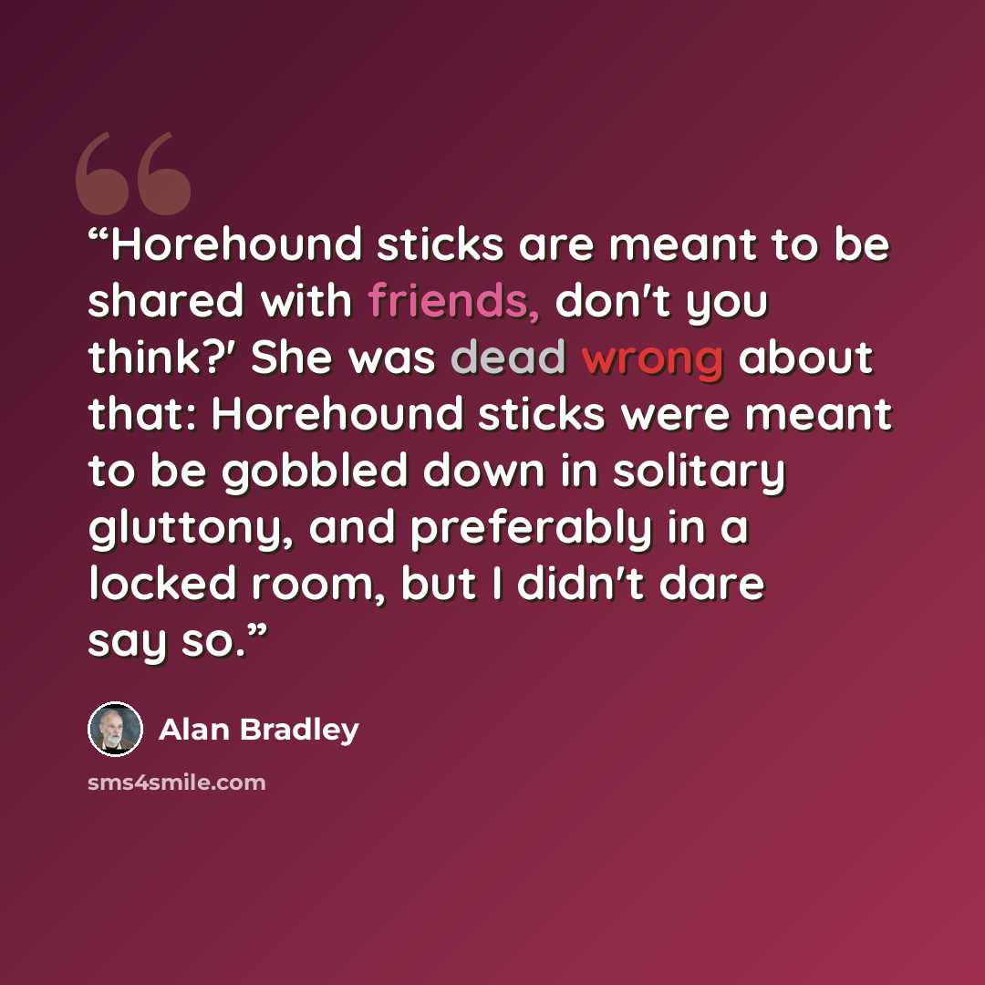 “Horehound sticks are meant to be shared with friends, don't you think?' She was dead wrong about that: Horehound sticks were meant to be gobbled down in solitary gluttony, and preferably in a locked room, but I didn't dare say so.” quote by Alan Bradley
