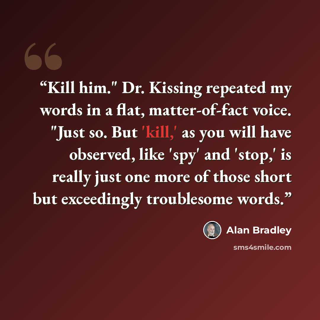“Kill him." Dr. Kissing repeated my words in a flat, matter-of-fact voice. "Just so. But 'kill,' as you will have observed, like 'spy' and 'stop,' is really just one more of those short but exceedingly troublesome words.” quote by Alan Bradley