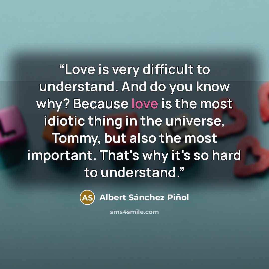 “Love is very difficult to understand. And do you know why? Because love is the most idiotic thing in the universe, Tommy, but also the most important. That's why it's so hard to understand.” quote by Albert Sánchez Piñol