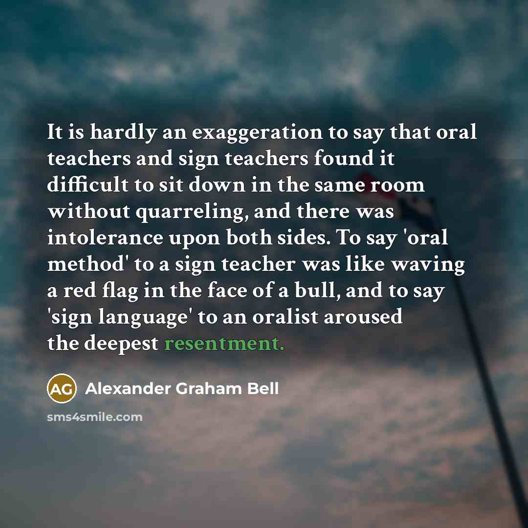 “It is hardly an exaggeration to say that oral teachers and sign teachers found it difficult to sit down in the same room without quarreling, and there was intolerance upon both sides. To say 'oral method' to a sign teacher was like waving a red flag in the face of a bull, and to say 'sign…” quote by Alexander Graham Bell