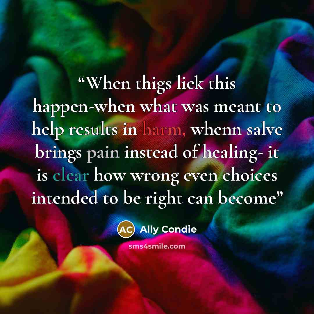 “When thigs liek this happen-when what was meant to help results in harm, whenn salve brings pain instead of healing- it is clear how wrong even choices intended to be right can become” quote by Ally Condie