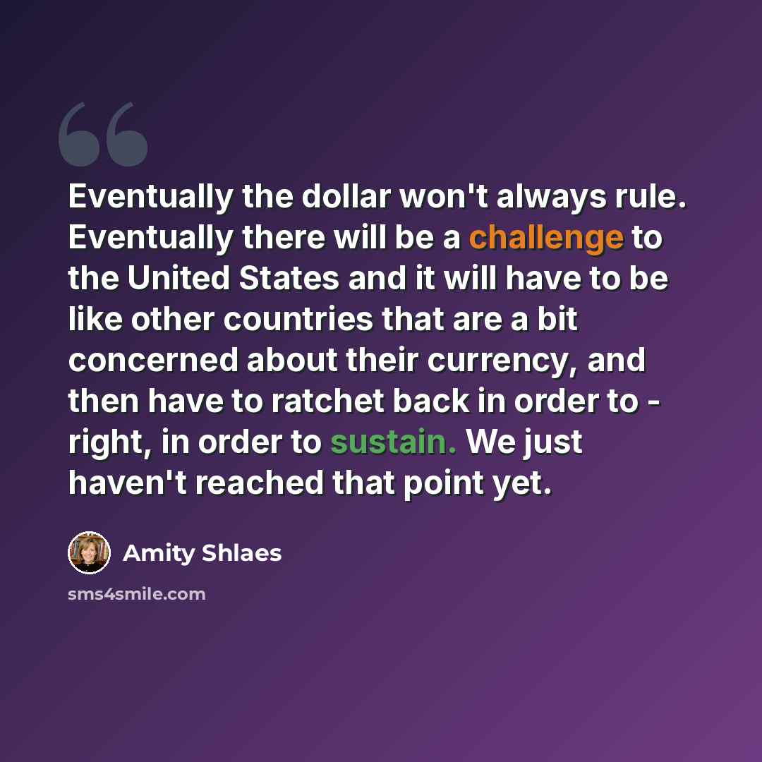 “Eventually the dollar won't always rule. Eventually there will be a challenge to the United States and it will have to be like other countries that are a bit concerned about their currency, and then have to ratchet back in order to - right, in order to sustain. We just haven't reached that point…” quote by Amity Shlaes