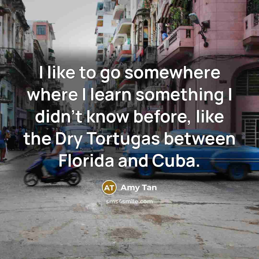 “I like to go somewhere where I learn something I didn't know before, like the Dry Tortugas between Florida and Cuba.” quote by Amy Tan