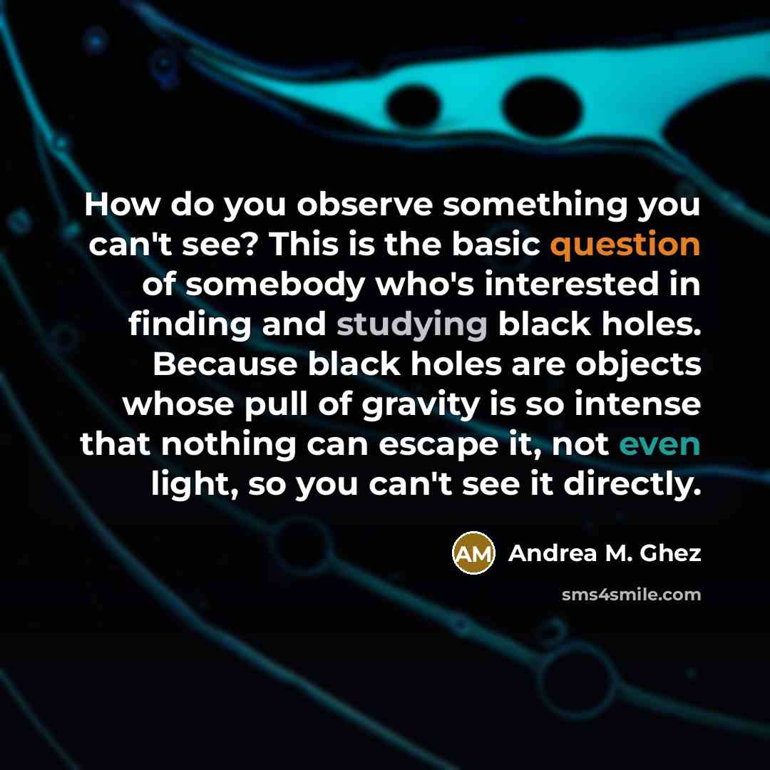 “How do you observe something you can't see? This is the basic question of somebody who's interested in finding and studying black holes. Because black holes are objects whose pull of gravity is so intense that nothing can escape it, not even light, so you can't see it directly.” quote by Andrea M. Ghez