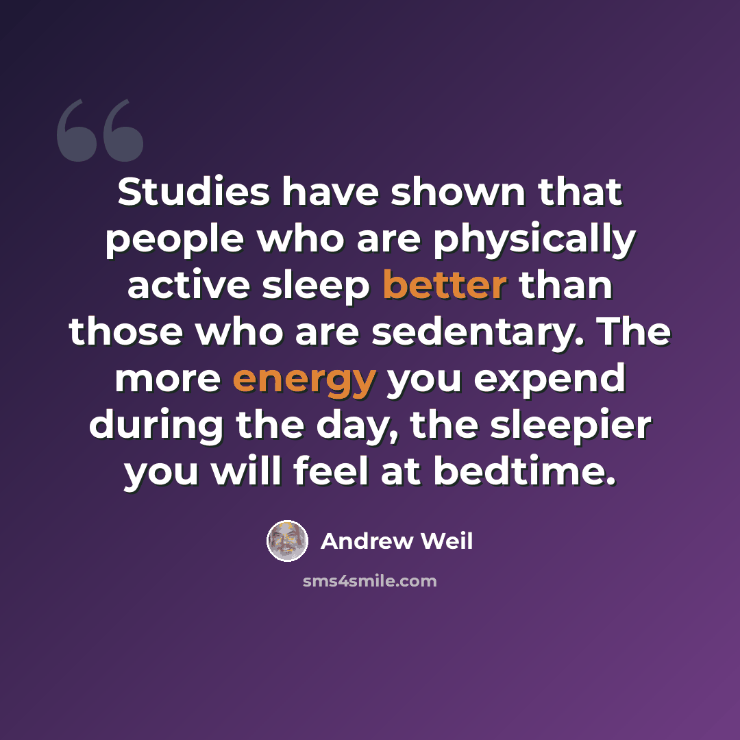 “Studies have shown that people who are physically active sleep better than those who are sedentary. The more energy you expend during the day, the sleepier you will feel at bedtime.” quote by Andrew Weil