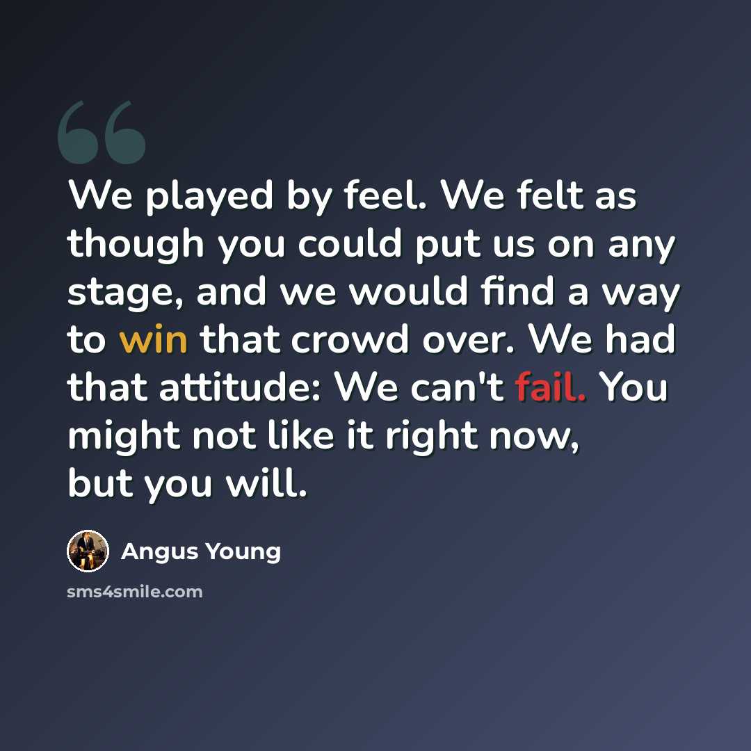“We played by feel. We felt as though you could put us on any stage, and we would find a way to win that crowd over. We had that attitude: We can't fail. You might not like it right now, but you will.” quote by Angus Young