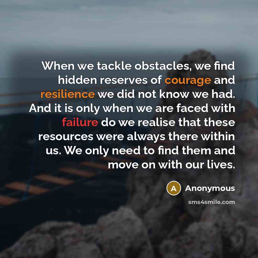 “When we tackle obstacles, we find hidden reserves of courage and resilience we did not know we had. And it is only when we are faced with failure do we realise that these resources were always there within us. We only need to find them and move on with our lives.” quote by Anonymous