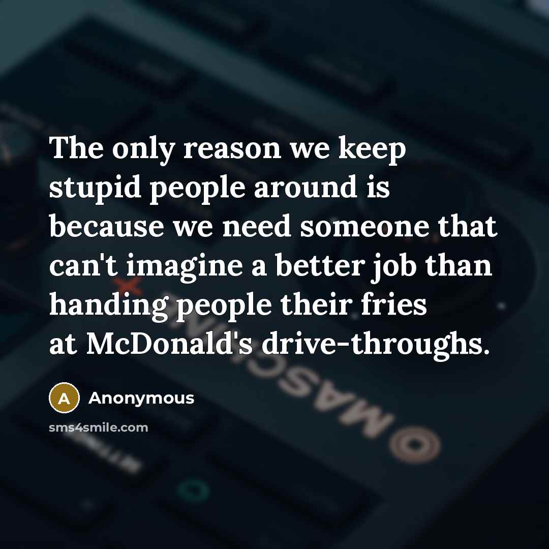 “The only reason we keep stupid people around is because we need someone that can't imagine a better job than handing people their fries at McDonald's drive-throughs.” quote by Anonymous