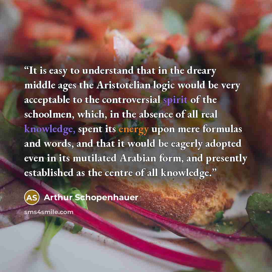 “It is easy to understand that in the dreary middle ages the Aristotelian logic would be very acceptable to the controversial spirit of the schoolmen, which, in the absence of all real knowledge, spent its energy upon mere formulas and words, and that it would be eagerly adopted even in its…” quote by Arthur Schopenhauer
