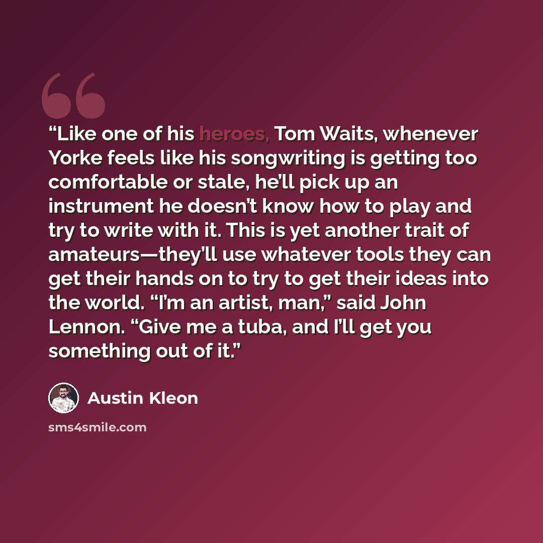 “Like one of his heroes, Tom Waits, whenever Yorke feels like his songwriting is getting too comfortable or stale, he’ll pick up an instrument he doesn’t know how to play and try to write with it. This is yet another trait of amateurs—they’ll use whatever tools they can get their hands on to try to…” quote by Austin Kleon