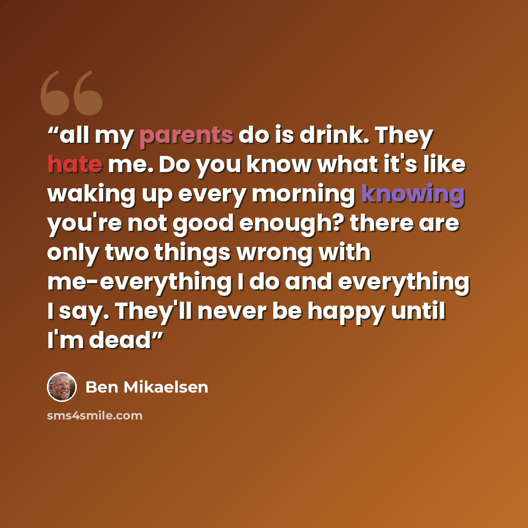 “all my parents do is drink. They hate me. Do you know what it's like waking up every morning knowing you're not good enough? there are only two things wrong with me-everything I do and everything I say. They'll never be happy until I'm dead” quote by Ben Mikaelsen