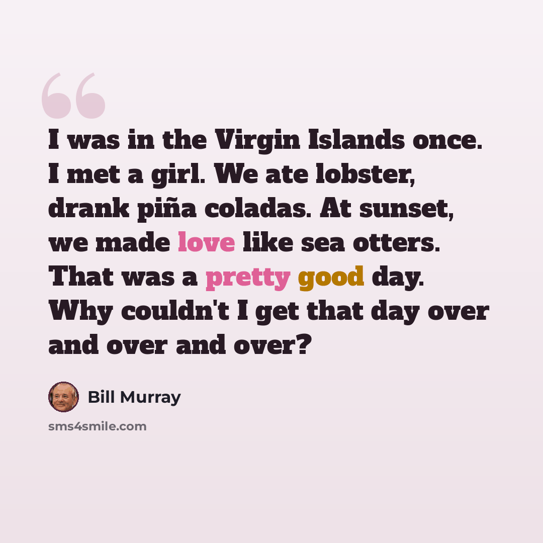 “I was in the Virgin Islands once. I met a girl. We ate lobster, drank piña coladas. At sunset, we made love like sea otters. That was a pretty good day. Why couldn't I get that day over and over and over?” quote by Bill Murray