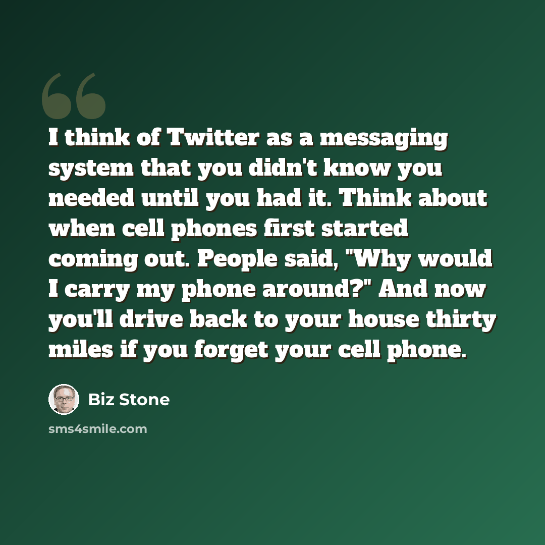 “I think of Twitter as a messaging system that you didn't know you needed until you had it. Think about when cell phones first started coming out. People said, "Why would I carry my phone around?" And now you'll drive back to your house thirty miles if you forget your cell phone.” quote by Biz Stone