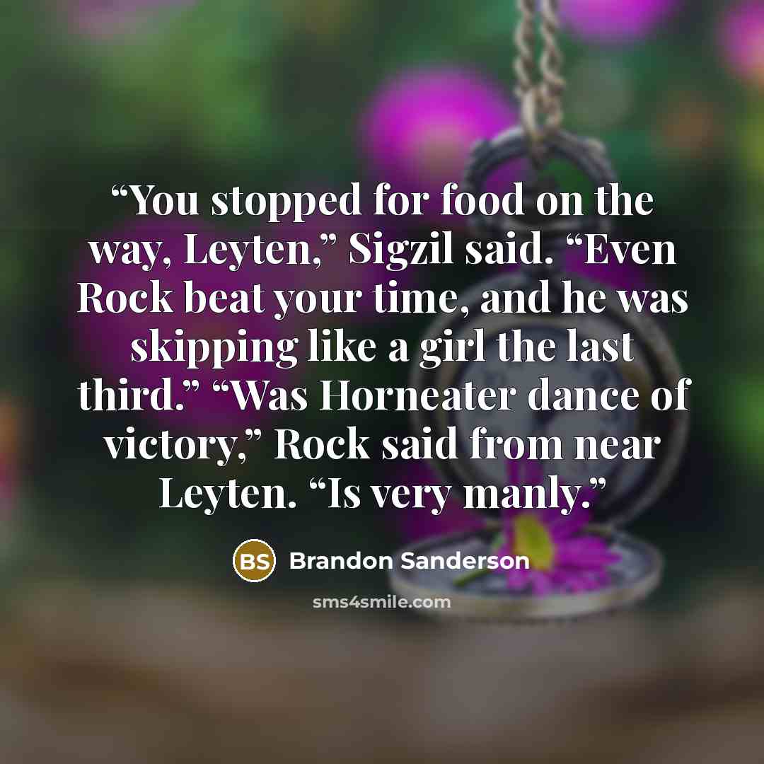 “You stopped for food on the way, Leyten,” Sigzil said. “Even Rock beat your time, and he was skipping like a girl the last third.” “Was Horneater dance of victory,” Rock said from near Leyten. “Is very manly.” quote by Brandon Sanderson