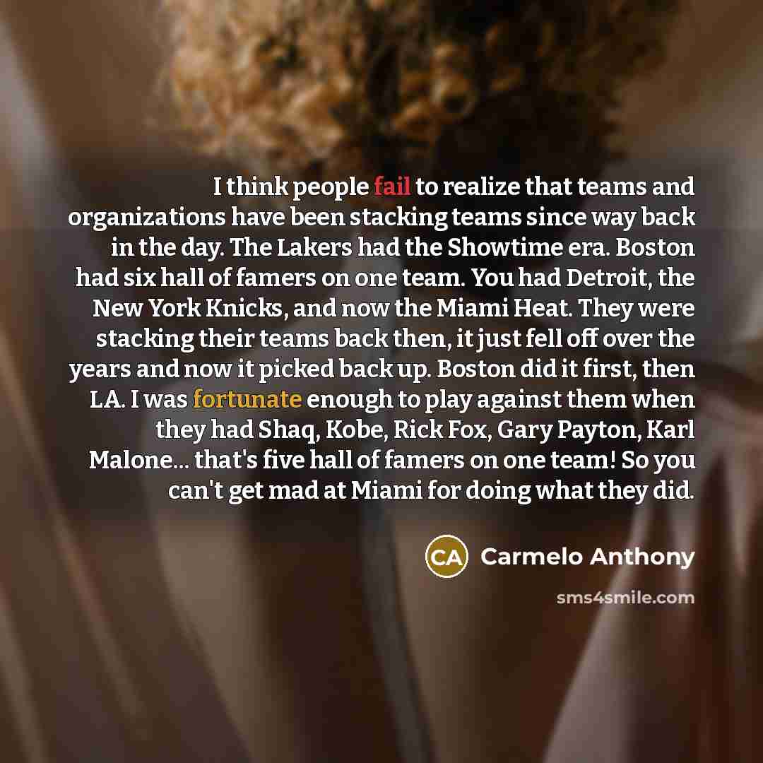 “I think people fail to realize that teams and organizations have been stacking teams since way back in the day. The Lakers had the Showtime era. Boston had six hall of famers on one team. You had Detroit, the New York Knicks, and now the Miami Heat. They were stacking their teams back then, it…” quote by Carmelo Anthony
