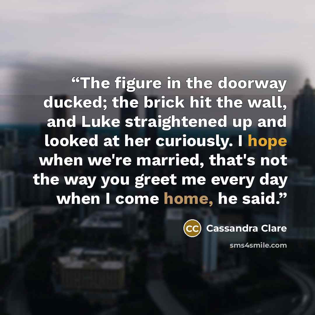 “The figure in the doorway ducked; the brick hit the wall, and Luke straightened up and looked at her curiously. I hope when we're married, that's not the way you greet me every day when I come home, he said.” quote by Cassandra Clare