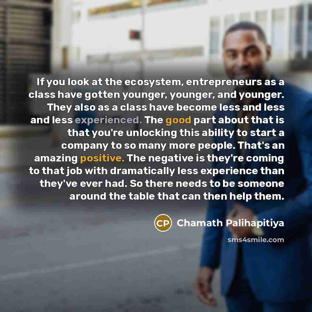 “If you look at the ecosystem, entrepreneurs as a class have gotten younger, younger, and younger. They also as a class have become less and less and less experienced. The good part about that is that you're unlocking this ability to start a company to so many more people. That's an amazing…” quote by Chamath Palihapitiya