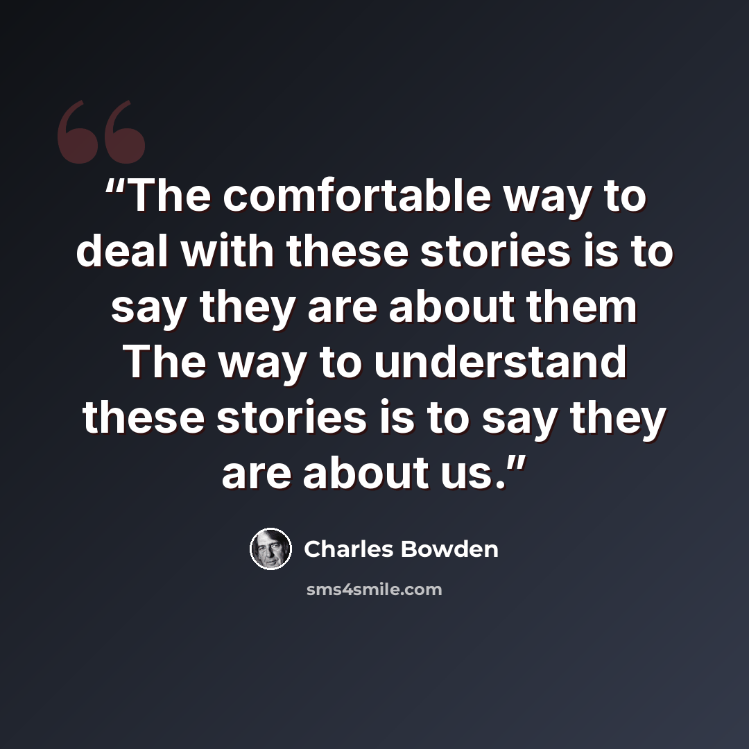 “The comfortable way to deal with these stories is to say they are about them The way to understand these stories is to say they are about us.” quote by Charles Bowden