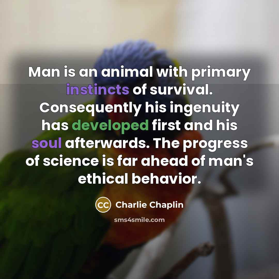 “Man is an animal with primary instincts of survival. Consequently his ingenuity has developed first and his soul afterwards. The progress of science is far ahead of man's ethical behavior.” quote by Charlie Chaplin
