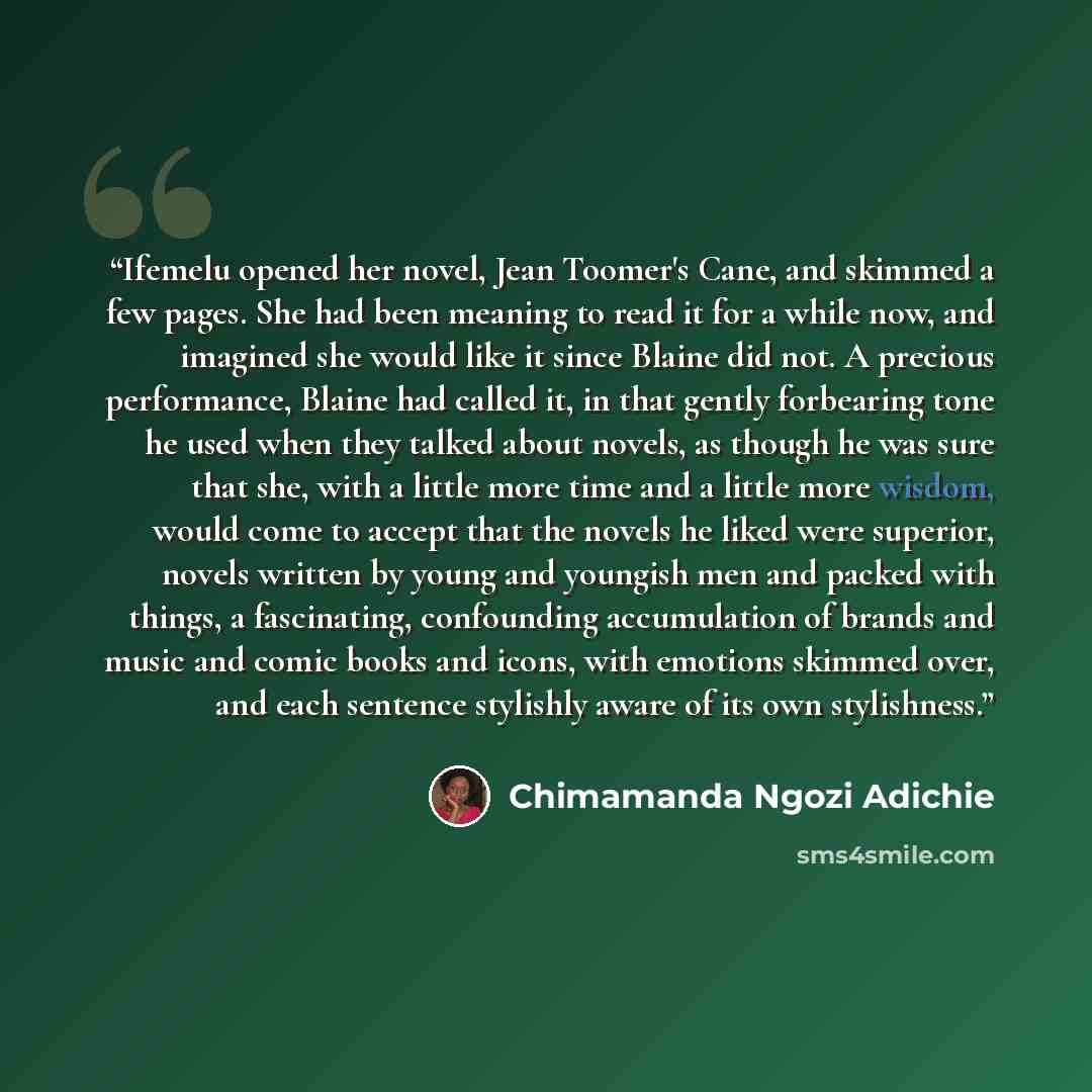 “Ifemelu opened her novel, Jean Toomer's Cane, and skimmed a few pages. She had been meaning to read it for a while now, and imagined she would like it since Blaine did not. A precious performance, Blaine had called it, in that gently forbearing tone he used when they talked about novels, as though…” quote by Chimamanda Ngozi Adichie