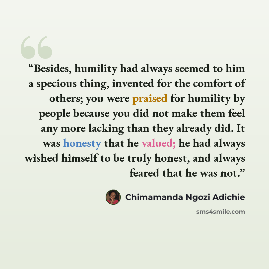 “Besides, humility had always seemed to him a specious thing, invented for the comfort of others; you were praised for humility by people because you did not make them feel any more lacking than they already did. It was honesty that he valued; he had always wished himself to be truly honest, and…” quote by Chimamanda Ngozi Adichie