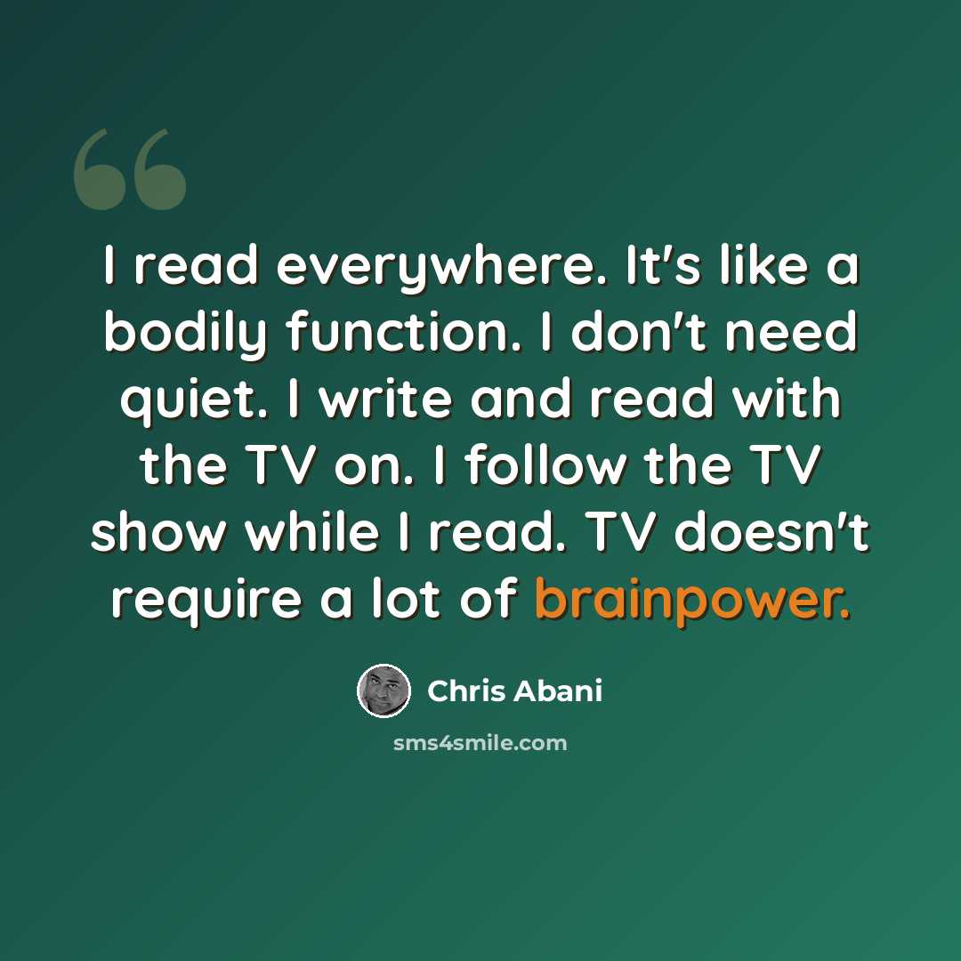 “I read everywhere. It's like a bodily function. I don't need quiet. I write and read with the TV on. I follow the TV show while I read. TV doesn't require a lot of brainpower.” quote by Chris Abani