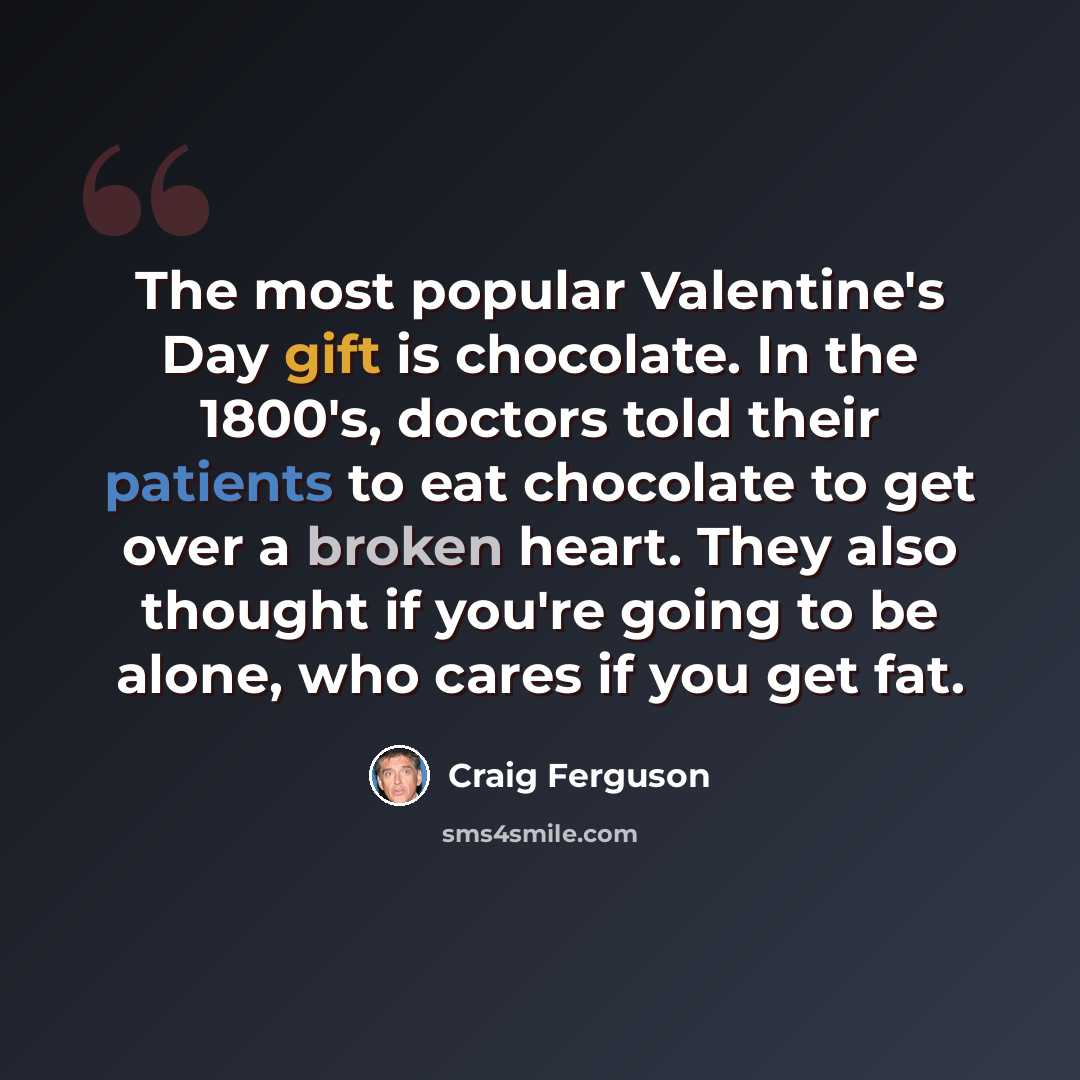 “The most popular Valentine's Day gift is chocolate. In the 1800's, doctors told their patients to eat chocolate to get over a broken heart. They also thought if you're going to be alone, who cares if you get fat.” quote by Craig Ferguson