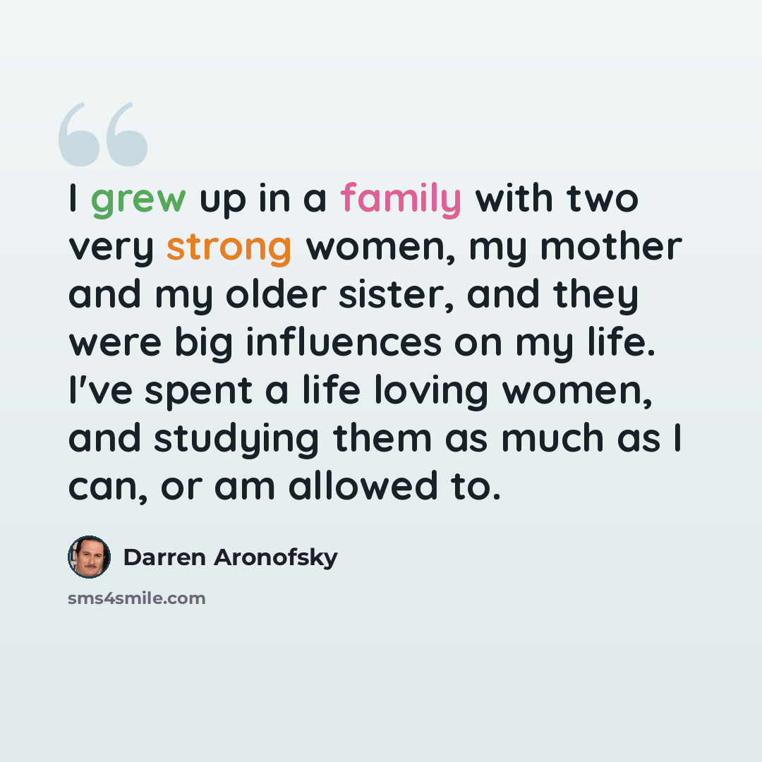“I grew up in a family with two very strong women, my mother and my older sister, and they were big influences on my life. I've spent a life loving women, and studying them as much as I can, or am allowed to.” quote by Darren Aronofsky