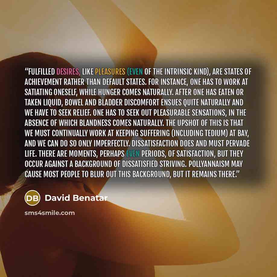 “Fulfilled desires, like pleasures (even of the intrinsic kind), are states of achievement rather than default states. For instance, one has to work at satiating oneself, while hunger comes naturally. After one has eaten or taken liquid, bowel and bladder discomfort ensues quite naturally and we…” quote by David Benatar