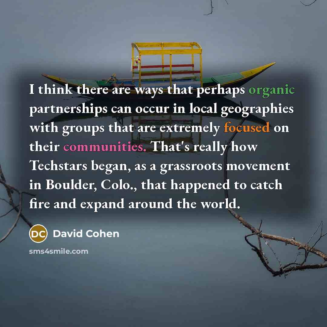 “I think there are ways that perhaps organic partnerships can occur in local geographies with groups that are extremely focused on their communities. That's really how Techstars began, as a grassroots movement in Boulder, Colo., that happened to catch fire and expand around the world.” quote by David Cohen