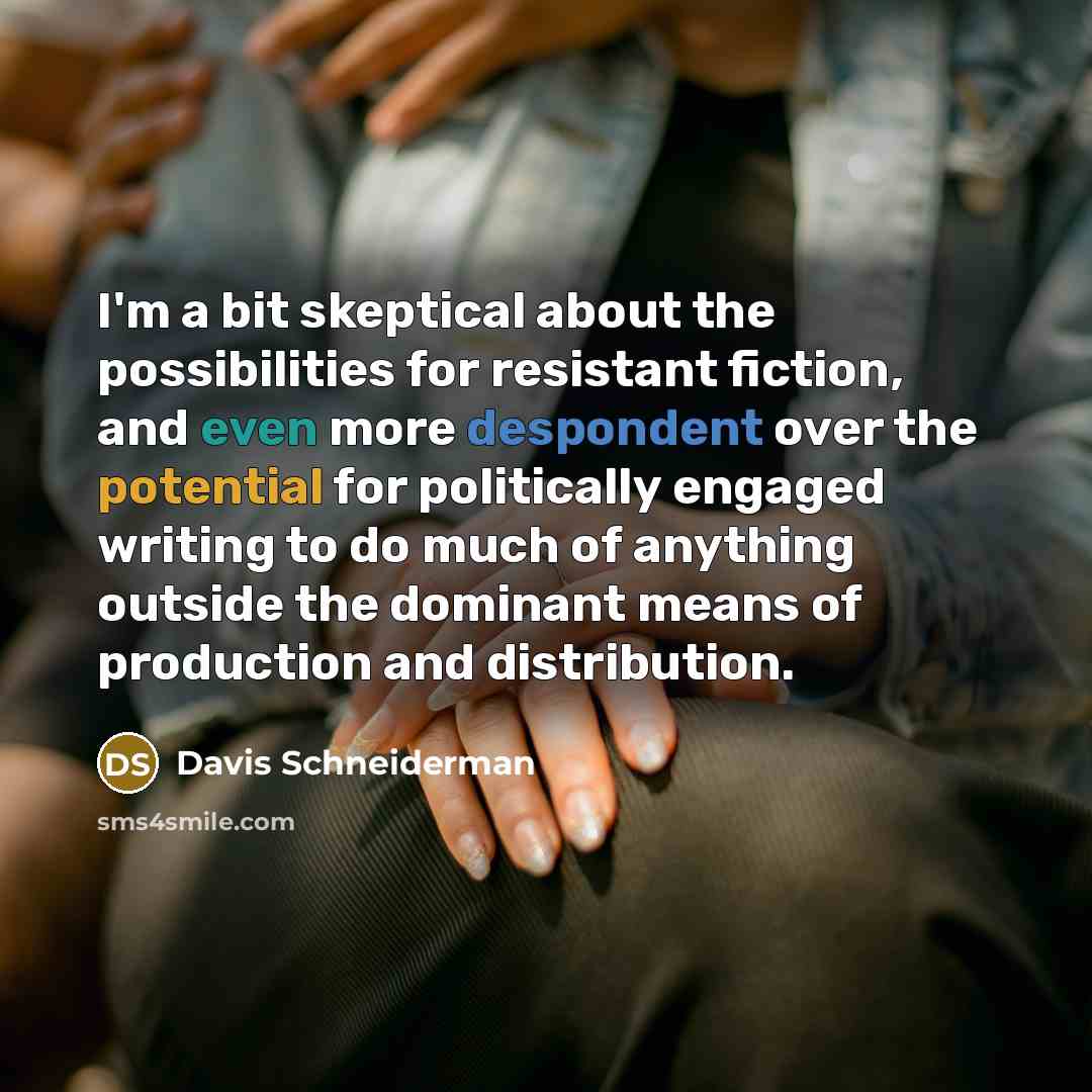 “I'm a bit skeptical about the possibilities for resistant fiction, and even more despondent over the potential for politically engaged writing to do much of anything outside the dominant means of production and distribution.” quote by Davis Schneiderman