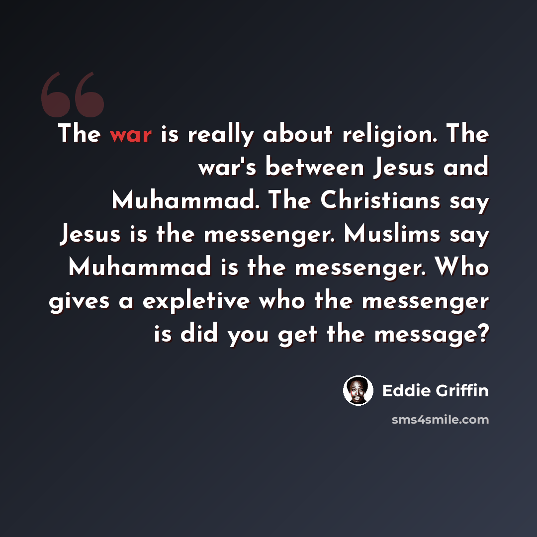 “The war is really about religion. The war's between Jesus and Muhammad. The Christians say Jesus is the messenger. Muslims say Muhammad is the messenger. Who gives a expletive who the messenger is did you get the message?” quote by Eddie Griffin
