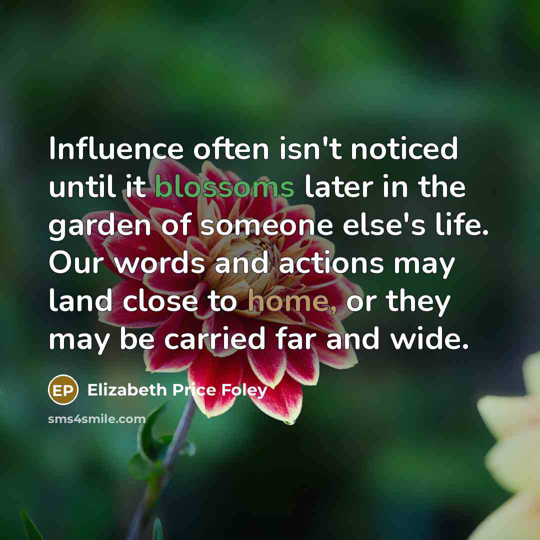 “Influence often isn't noticed until it blossoms later in the garden of someone else's life. Our words and actions may land close to home, or they may be carried far and wide.” quote by Elizabeth Price Foley
