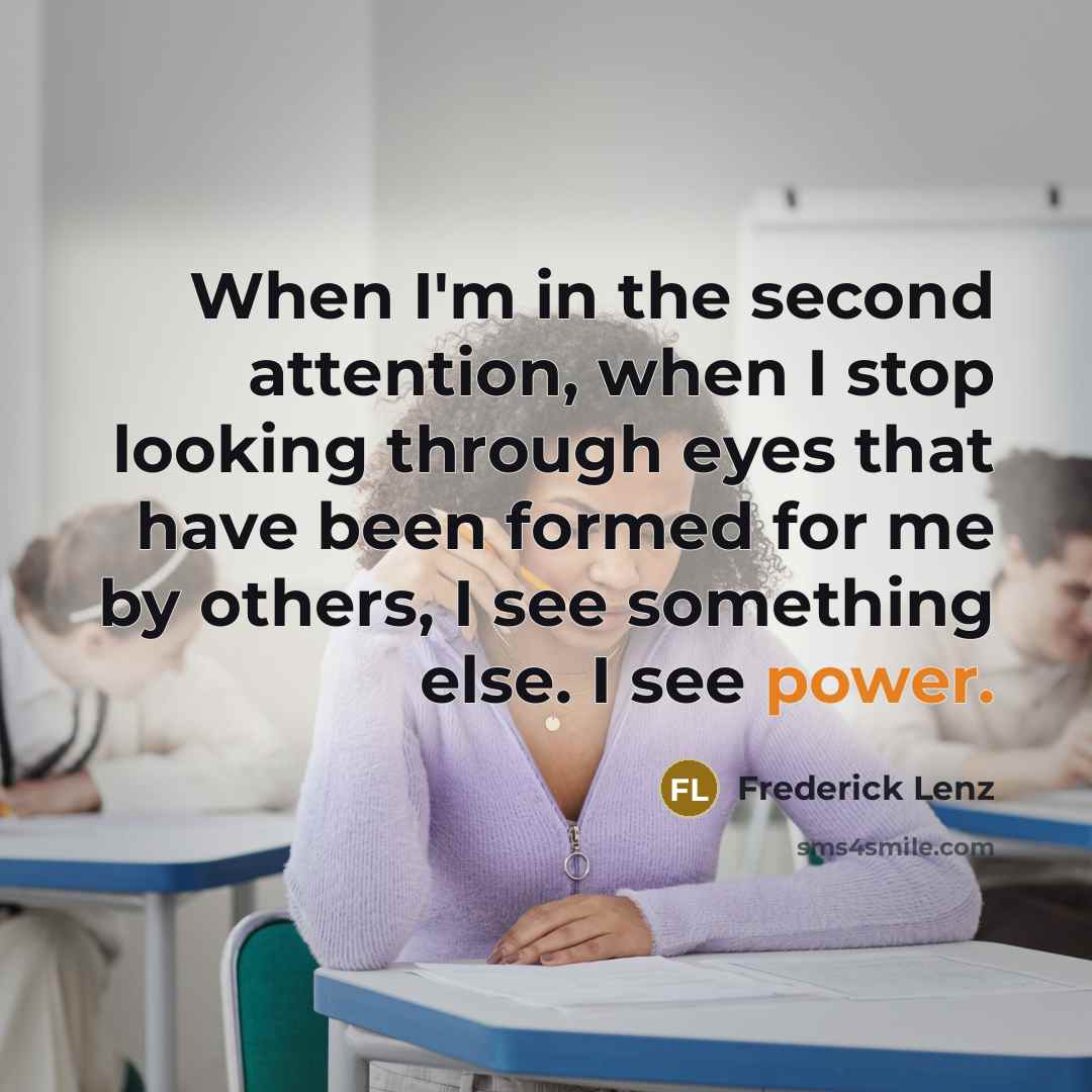 “When I'm in the second attention, when I stop looking through eyes that have been formed for me by others, I see something else. I see power.” quote by Frederick Lenz