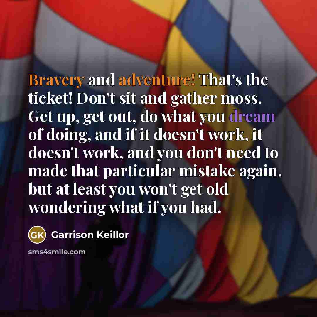 “Bravery and adventure! That's the ticket! Don't sit and gather moss. Get up, get out, do what you dream of doing, and if it doesn't work, it doesn't work, and you don't need to made that particular mistake again, but at least you won't get old wondering what if you had.” quote by Garrison Keillor