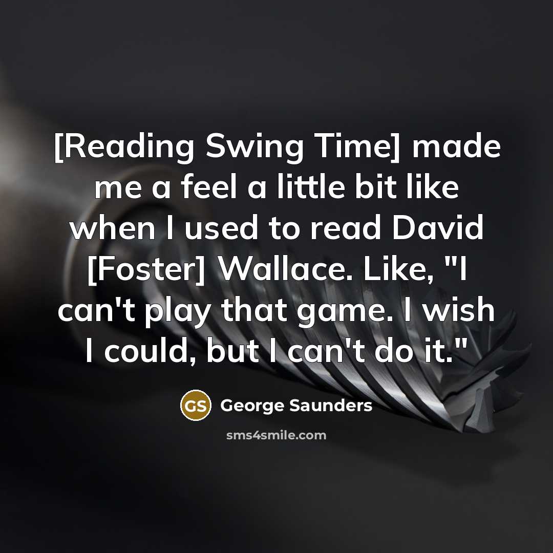 “[Reading Swing Time] made me a feel a little bit like when I used to read David [Foster] Wallace. Like, "I can't play that game. I wish I could, but I can't do it."” quote by George Saunders