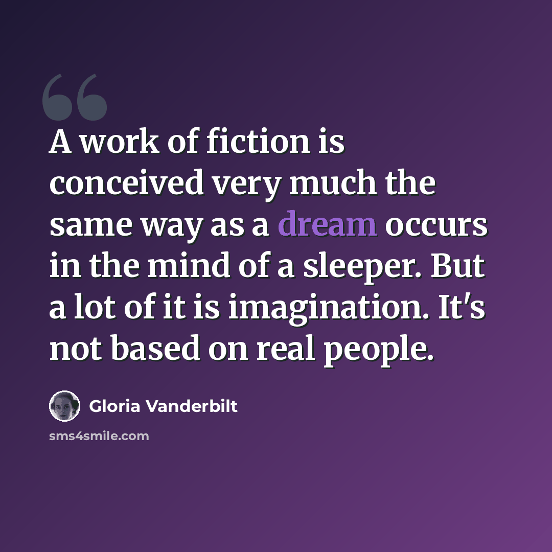 “A work of fiction is conceived very much the same way as a dream occurs in the mind of a sleeper. But a lot of it is imagination. It's not based on real people.” quote by Gloria Vanderbilt