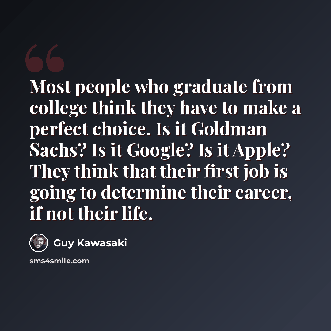 “Most people who graduate from college think they have to make a perfect choice. Is it Goldman Sachs? Is it Google? Is it Apple? They think that their first job is going to determine their career, if not their life.” quote by Guy Kawasaki